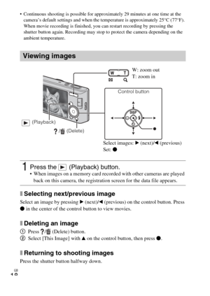 Page 18
GB
18
 Continuous shooting is possible for approximately 29 minutes at one time at the 
camera’s default settings and when the  temperature is approximately 25°C (77°F). 
When movie recording is finished, you can restart recording by pressing the 
shutter button again. Recording may stop to protect the camera depending on the 
ambient temperature.
xSelecting next/previous image
Select an image by pressing  B (next)/ b (previous) on the control button. Press 
z  in the center of the control button to...