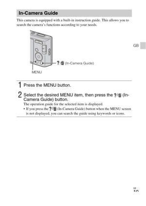 Page 19
GB
19
GB
This camera is equipped with a built-in instruction guide. This allows you to 
search the camera’s functions according to your needs.
In-Camera Guide
1Press the MENU button.
2Select the desired MENU item, then press the  /  (In-
Camera Guide) button. 
The operation guide for the selected item is displayed.
 If you press the / (In-Camera Guide) button when the MENU screen 
is not displayed, you can search the guide using keywords or icons.
/  (In-Camera Guide)
MENU 