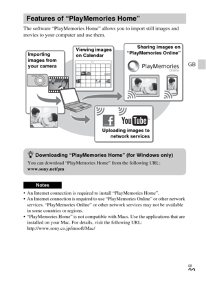 Page 23
GB
23
GB
The software “PlayMemories Home” allows you to import still images and 
movies to your computer and use them.
 An Internet connection is required to install “PlayMemories Home”.
 An Internet connection is required to use “PlayMemories Online” or other network 
services. “PlayMemories Online” or other  network services may not be available 
in some countries or regions.
 “PlayMemories Home” is not compatible w ith Macs. Use the applications that are 
installed on your Mac. For details, visit the...