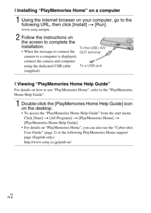 Page 24
GB
24
xInstalling “PlayMemories Home” on a computer
xViewing “PlayMemories Home Help Guide”
For details on how to use “PlayMemories Home”, refer to the “PlayMemories 
Home Help Guide”.
1Using the Internet browser on your computer, go to the 
following URL, then click [Install] t [Run].
www.sony.net/pm
2Follow the instructions on 
the screen to complete the 
installation.
 When the message to connect the 
camera to a computer is displayed, 
connect the camera and computer 
using the dedicated USB cable...