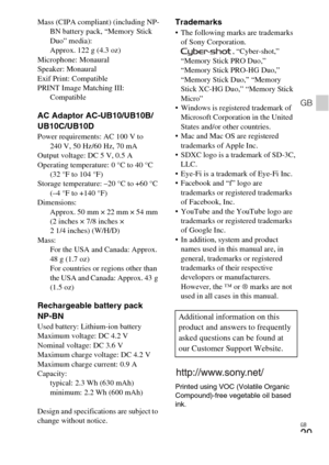 Page 29
GB
29
GB
Mass (CIPA compliant) (including NP-BN battery pack, “Memory Stick 
Duo” media):
Approx. 122 g (4.3 oz)
Microphone: Monaural
Speaker: Monaural
Exif Print: Compatible
PRINT Image Matching III:  Compatible
AC Adaptor AC-UB10/UB10B/
UB10C/UB10D
Power requirements: AC 100 V to 240 V, 50 Hz/60 Hz, 70 mA
Output voltage: DC 5 V, 0.5 A
Operating temperature: 0 °C to 40 °C  (32 °F to 104 °F)
Storage temperature: –20 °C to +60 °C  (–4 °F to +140 °F)
Dimensions: Approx. 50 mm × 22 mm × 54 mm 
(2 inches ×...