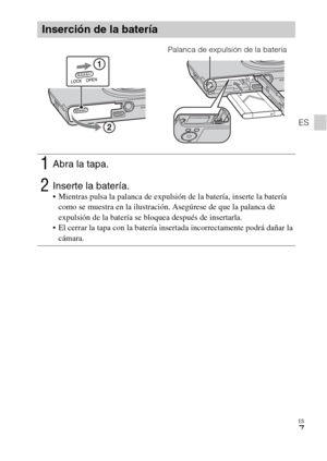 Page 35
ES
7
ES
Inserción de la batería
1Abra la tapa.
2Inserte la batería. Mientras pulsa la palanca de expulsión de la batería, inserte la batería como se muestra en la ilustración. Asegúrese de que la palanca de 
expulsión de la batería se bloquea después de insertarla.
 El cerrar la tapa con la batería insertada incorrectamente podrá dañar la  cámara.
Palanca de expulsión de la batería 