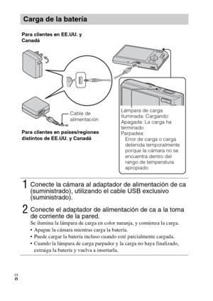 Page 36
ES
8
Carga de la batería
1Conecte la cámara al adaptador de alimentación de ca 
(suministrado), utilizando el cable USB exclusivo 
(suministrado).
2Conecte el adaptador de alimentación de ca a la toma 
de corriente de la pared.
Se ilumina la lámpara de carga en color naranja, y comienza la carga.
 Apague la cámara mientras carga la batería.
 Puede cargar la batería incluso cuando esté parcialmente cargada.
 Cuando la lámpara de carga parpadee y la carga no haya finalizado, extraiga la batería y vuelva a...