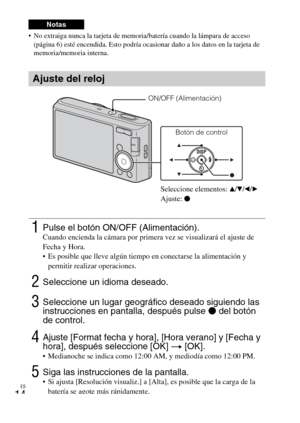 Page 42
ES
14
 No extraiga nunca la tarjeta de memoria/batería cuando la lámpara de acceso (página 6) esté encendida. Esto podría ocasio nar daño a los datos en la tarjeta de 
memoria/memoria interna.
Notas
Ajuste del reloj
1Pulse el botón ON/OFF (Alimentación).Cuando encienda la cámara por primera vez se visualizará el ajuste de 
Fecha y Hora.
 Es posible que lleve algún tiempo en conectarse la alimentación y 
permitir realizar operaciones.
2Seleccione un idioma deseado.
3Seleccione un lugar geográfico deseado...