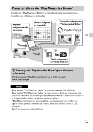 Page 49
ES
21
ES
El software “PlayMemories Home” le permite importar imágenes fijas y 
películas a su ordenador y utilizarlas.
 Para instalar “PlayMemories Home” se necesita una conexión a Internet.
 Para utilizar “PlayMemories Online” u otros servicios de la red se necesita una conexión a Internet. Es posible que “PlayM emories Online” u otros servicios de la 
red no estén disponibles en algunos países o regiones.
 “PlayMemories Home” no es compatible con ordenadores Mac. Utilice las  aplicaciones que hay...