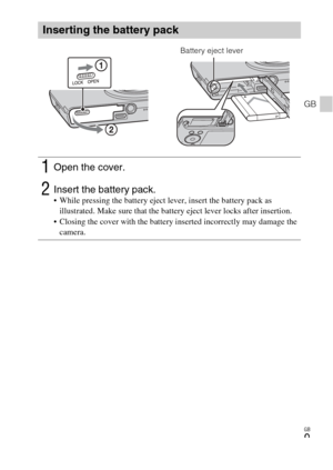 Page 9
GB
9
GB
Inserting the battery pack
1Open the cover.
2Insert the battery pack. While pressing the battery eject lever, insert the battery pack as illustrated. Make sure that the battery eject lever locks after insertion.
 Closing the cover with the battery inserted incorrectly may damage the  camera.
Battery eject lever 