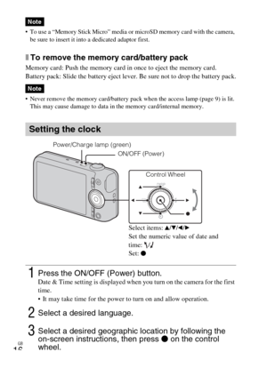 Page 16GB
16
 To use a “Memory Stick Micro” media or microSD memory card with the camera, 
be sure to insert it into a dedicated adaptor first.
xTo remove the memory card/battery pack
Memory card: Push the memory card in once to eject the memory card.
Battery pack: Slide the battery eject lever. Be sure not to drop the battery pack.
 Never remove the memory card/battery pack when the access lamp (page 9) is lit. 
This may cause damage to data in the memory card/internal memory.
Note
Note
Setting the clock...