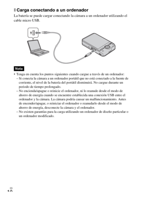 Page 40ES
10
xCarga conectando a un ordenador
La batería se puede cargar conectando la cámara a un ordenador utilizando el 
cable micro USB.
 Tenga en cuenta los puntos siguientes cuando cargue a través de un ordenador:
– Si conecta la cámara a un ordenador portátil que no está conectado a la fuente de 
corriente, el nivel de la batería del portátil disminuirá. No cargue durante un 
periodo de tiempo prolongado.
– No encienda/apague o reinicie el ordenador, ni lo reanude desde el modo de 
ahorro de energía...