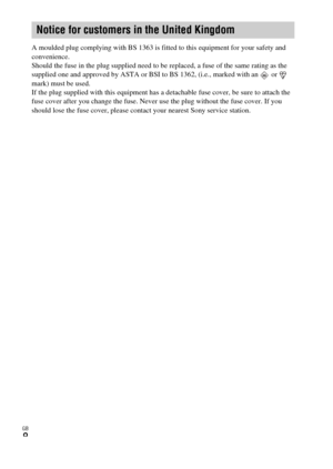 Page 8GB
8
A moulded plug complying with BS 1363 is fitted to this equipment for your safety and 
convenience.
Should the fuse in the plug supplied need to be replaced, a fuse of the same rating as the 
supplied one and approved by ASTA or BSI to BS 1362, (i.e., marked with an   or   
mark) must be used.
If the plug supplied with this equipment has a detachable fuse cover, be sure to attach the 
fuse cover after you change the fuse. Never use the plug without the fuse cover. If you 
should lose the fuse cover,...