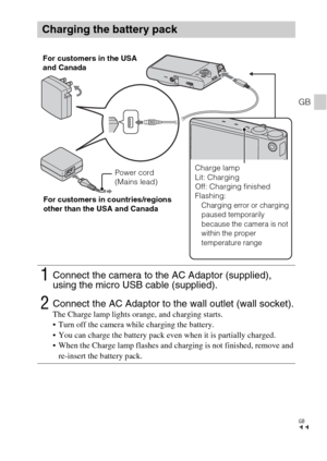 Page 11GB
11
GB
Charging the battery pack
1Connect the camera to the AC Adaptor (supplied), 
using the micro USB cable (supplied).
2Connect the AC Adaptor to the wall outlet (wall socket).The Charge lamp lights orange, and charging starts.
 Turn off the camera while charging the battery.
 You can charge the battery pack even when it is partially charged.
 When the Charge lamp flashes and charging is not finished, remove and 
re-insert the battery pack.
Power cord 
(Mains lead) For customers in the USA 
and...