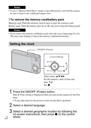 Page 16GB
16
 To use a “Memory Stick Micro” media or microSD memory card with the camera, 
be sure to insert it into a dedicated adaptor first.
xTo remove the memory card/battery pack
Memory card: Push the memory card in once to eject the memory card.
Battery pack: Slide the battery eject lever. Be sure not to drop the battery pack.
 Never remove the memory card/battery pack when the access lamp (page 9) is lit. 
This may cause damage to data in the memory card/internal memory.
Notes
Notes
Setting the clock...
