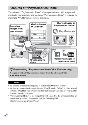 Page 24GB
24
The software “PlayMemories Home” allows you to import still images and 
movies to your computer and use them. “PlayMemories Home” is required for 
importing AVCHD movies to your computer.
 An Internet connection is required to install “PlayMemories Home”.
 An Internet connection is required to use “PlayMemories Online” or other network 
services. “PlayMemories Online” or other network services may not be available 
in some countries or regions.
 “PlayMemories Home” is not compatible with Macs. Use...