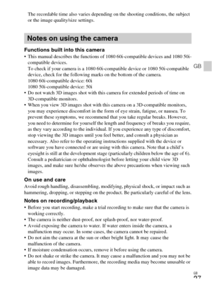 Page 27GB
27
GB
The recordable time also varies depending on the shooting conditions, the subject 
or the image quality/size settings.
Functions built into this camera This manual describes the functions of 1080 60i-compatible devices and 1080 50i-
compatible devices. 
To check if your camera is a 1080 60i-compatible device or 1080 50i-compatible 
device, check for the following marks on the bottom of the camera. 
1080 60i-compatible device: 60i 
1080 50i-compatible device: 50i
 Do not watch 3D images shot with...