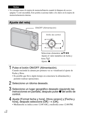 Page 48ES
16
 No extraiga nunca la tarjeta de memoria/batería cuando la lámpara de acceso 
(página 7) esté encendida. Esto podría ocasionar daño a los datos en la tarjeta de 
memoria/memoria interna.
Notas
Ajuste del reloj
1Pulse el botón ON/OFF (Alimentación).Cuando encienda la cámara por primera vez se visualizará el ajuste de 
Fecha y Hora.
 Es posible que lleve algún tiempo en conectarse la alimentación y 
permitir realizar operaciones.
2Seleccione un idioma deseado.
3Seleccione un lugar geográfico deseado...