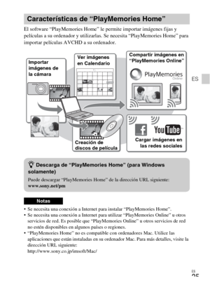 Page 57ES
25
ES
El software “PlayMemories Home” le permite importar imágenes fijas y 
películas a su ordenador y utilizarlas. Se necesita “PlayMemories Home” para 
importar películas AVCHD a su ordenador.
 Se necesita una conexión a Internet para instalar “PlayMemories Home”.
 Se necesita una conexión a Internet para utilizar “PlayMemories Online” u otros 
servicios de red. Es posible que “PlayMemories Online” u otros servicios de red 
no estén disponibles en algunos países o regiones.
 “PlayMemories Home” no...