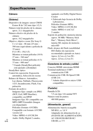 Page 64ES
32
Cámara
[Sistema]Dispositivo de imagen: sensor CMOS 
Exmor R de 7,82 mm (tipo 1/2,3)
Número total de píxeles de la cámara: 
aprox. 21,1 megapíxeles
Número efectivo de píxeles de la 
cámara: 
aprox. 18,2 megapíxeles
Objetivo: objetivo zoom 20× Sony G
f = 4,3 mm – 86 mm (25 mm – 
500 mm (equivalente a película de 
35 mm))
F3,5 (W) – F6,5 (T)
Mientras se toman películas (16:9): 
27 mm – 540 mm*
Mientras se toman películas (4:3): 
33 mm – 660 mm*
* Cuando [SteadyShot película] 
está ajustado a...