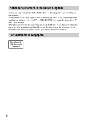 Page 8GB
8
A moulded plug complying with BS 1363 is fitted to this equipment for your safety and 
convenience.
Should the fuse in the plug supplied need to be replaced, a fuse of the same rating as the 
supplied one and approved by ASTA or BSI to BS 1362, (i.e., marked with an   or   
mark) must be used.
If the plug supplied with this equipment has a detachable fuse cover, be sure to attach the 
fuse cover after you change the fuse. Never use the plug without the fuse cover. If you 
should lose the fuse cover,...