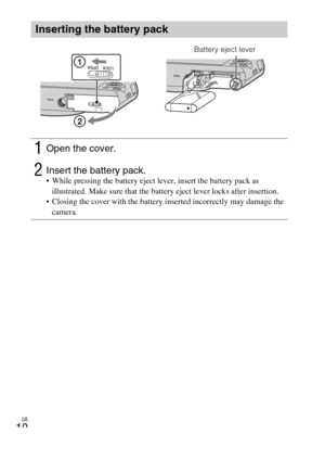 Page 10GB
10
Inserting the battery pack
1Open the cover.
2Insert the battery pack. While pressing the battery eject lever, insert the battery pack as 
illustrated. Make sure that the battery eject lever locks after insertion.
 Closing the cover with the battery inserted incorrectly may damage the 
camera.
Battery eject lever 