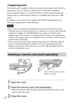 Page 14
GB
14
xSupplying power
The camera can be supplied with power from the wall outlet (wall socket) by 
connecting to the AC Adaptor, using the micro USB cable (supplied).
You can import images to a computer without worrying about draining the 
battery pack by connecting the camera to a computer using the micro USB 
cable.
In addition, you can use the AC Adaptor AC-UD10 (sold separately) for 
shooting to supply power when shooting.
 Power cannot be supplied when the battery pack is not inserted in the...