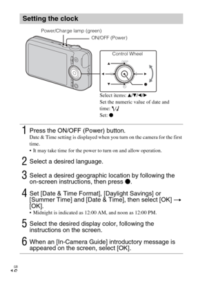 Page 16
GB
16
Setting the clock
1Press the ON/OFF (Power) button.Date & Time setting is displayed when you turn on the camera for the first 
time.
 It may take time for the power to turn on and allow operation.
2Select a desired language.
3Select a desired geographic location by following the 
on-screen instructions, then press z.
4Set [Date & Time Format], [Daylight Savings] or 
[Summer Time] and [Date & Time], then select [OK]  t  
[OK].
 Midnight is indicated as 12:00 AM, and noon as 12:00 PM.
5Select the...