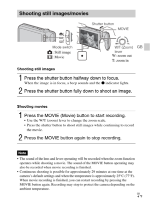 Page 17
GB
17
GB
Shooting still images
Shooting movies
 The sound of the lens and lever operating will be recorded when the zoom function operates while shooting a movie. The sound of the MOVIE button operating may 
also be recorded when movie recording is finished.
 Continuous shooting is possible for approximately 29 minutes at one time at the  camera’s default settings and when the temperature is approximately 25°C (77°F). 
When movie recording is finished, you can restart recording by pressing the 
MOVIE...