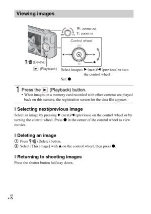 Page 18
GB
18
xSelecting next/previous image
Select an image by pressing B (next)/ b (previous) on the control wheel or by 
turning the control wheel. Press  z in the center of the control wheel to view 
movies.
xDeleting an image
1 Press /  (Delete) button.
2 Select [This Image] with  v on the control wheel, then press  z.
xReturning to shooting images
Press the shutter button halfway down.
Viewing images
1Press the   (Playback) button. When images on a memory card recorded with other cameras are played 
back...