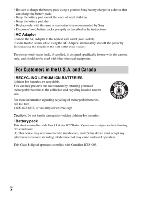 Page 4
GB
4
 Be sure to charge the battery pack using a genuine Sony battery charger or a device that can charge the battery pack.
 Keep the battery pack out of the reach of small children.
 Keep the battery pack dry.
 Replace only with the same or equivalent type recommended by Sony.
 Dispose of used battery packs promptly as described in the instructions.
[ AC AdaptorConnect the AC Adaptor to the nearest wall outlet (wall socket).
If some trouble occurs while using the AC Adaptor, immediately shut off the...