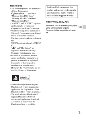 Page 31
GB
31
GB
Trademarks The following marks are trademarks of Sony Corporation. , “Cyber-shot,” 
“Memory Stick PRO Duo,” 
“Memory Stick PRO-HG Duo,” 
“Memory Stick Duo”
 “AVCHD” and “AVCHD” logotype  are trademarks of Panasonic 
Corporation and Sony Corporation.
 Windows is registered trademark of  Microsoft Corporation in the United 
States and/or other countries.
 Mac is registered trademark of Apple  Inc.
 SDXC logo is a trademark of SD-3C, 
LLC.
 “ ” and “PlayStation” are  registered trademarks of Sony...