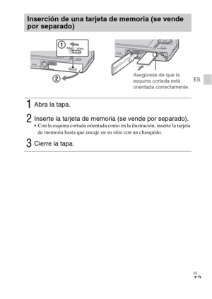 Page 43
ES
13
ES
Inserción de una tarjeta de memoria (se vende 
por separado)
1Abra la tapa.
2Inserte la tarjeta de memoria (se vende por separado). Con la esquina cortada orientada como en la ilustración, inserte la tarjeta de memoria hasta que encaje en su sitio con un chasquido.
3Cierre la tapa.
Asegúrese de que la 
esquina cortada está 
orientada correctamente. 