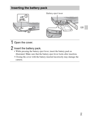 Page 9
GB
9
GB
Inserting the battery pack
1Open the cover.
2Insert the battery pack. While pressing the battery eject lever, insert the battery pack as illustrated. Make sure that the battery eject lever locks after insertion.
 Closing the cover with the battery inserted incorrectly may damage the  camera.
Battery eject lever 