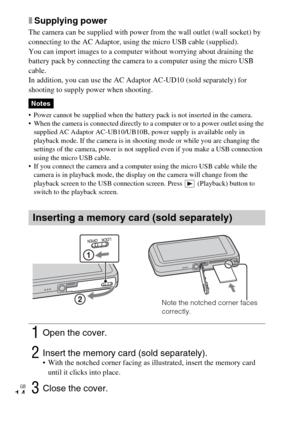 Page 14GB
14
xSupplying power
The camera can be supplied with power from the wall outlet (wall socket) by 
connecting to the AC Adaptor, using the micro USB cable (supplied).
You can import images to a computer without worrying about draining the 
battery pack by connecting the camera to a computer using the micro USB 
cable.
In addition, you can use the AC Adaptor AC-UD10 (sold separately) for 
shooting to supply power when shooting.
 Power cannot be supplied when the battery pack is not inserted in the...