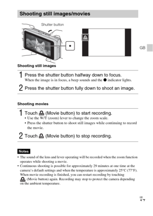 Page 17GB
17
GB
Shooting still images
Shooting movies
 The sound of the lens and lever operating will be recorded when the zoom function 
operates while shooting a movie.
 Continuous shooting is possible for approximately 29 minutes at one time at the 
camera’s default settings and when the temperature is approximately 25°C (77°F). 
When movie recording is finished, you can restart recording by touching 
(Movie button) again. Recording may stop to protect the camera depending 
on the ambient temperature....