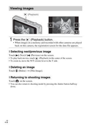 Page 18GB
18
xSelecting next/previous image
Touch   (Next)/   (Previous) on the screen. To play back movies, touch   (Playback) in the center of the screen.
 To zoom in, move the W/T (zoom) lever to the T side.
xDeleting an image
Touch  (Delete) t [This Image].
xReturning to shooting images
Touch   on the screen. You can also return to shooting mode by pressing the shutter button halfway 
down.
Viewing images
1Press the   (Playback) button. When images on a memory card recorded with other cameras are played...