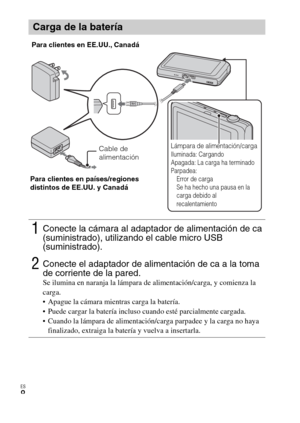 Page 38ES
8
Carga de la batería
1Conecte la cámara al adaptador de alimentación de ca 
(suministrado), utilizando el cable micro USB 
(suministrado).
2Conecte el adaptador de alimentación de ca a la toma 
de corriente de la pared.
Se ilumina en naranja la lámpara de alimentación/carga, y comienza la 
carga.
 Apague la cámara mientras carga la batería.
 Puede cargar la batería incluso cuando esté parcialmente cargada.
 Cuando la lámpara de alimentación/carga parpadee y la carga no haya 
finalizado, extraiga la...