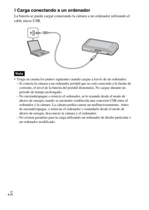 Page 40ES
10
xCarga conectando a un ordenador
La batería se puede cargar conectando la cámara a un ordenador utilizando el 
cable micro USB.
 Tenga en cuenta los puntos siguientes cuando cargue a través de un ordenador:
– Si conecta la cámara a un ordenador portátil que no está conectado a la fuente de 
corriente, el nivel de la batería del portátil disminuirá. No cargue durante un 
periodo de tiempo prolongado.
– No encienda/apague o reinicie el ordenador, ni lo reanude desde el modo de 
ahorro de energía...