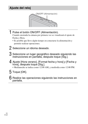 Page 44ES
14
Ajuste del reloj
1Pulse el botón ON/OFF (Alimentación).Cuando encienda la cámara por primera vez se visualizará el ajuste de 
Fecha y Hora.
 Es posible que lleve algún tiempo en conectarse la alimentación y 
permitir realizar operaciones.
2Seleccione un idioma deseado.
3Seleccione un lugar geográfico deseado siguiendo las 
instrucciones en pantalla, después toque [Sig.].
4Ajuste [Hora verano], [Format fecha y hora] y [Fecha y 
hora], después toque [Sig.].
 Medianoche se indica como 12:00 AM, y...