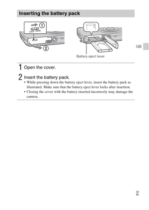 Page 9GB
9
GB
Inserting the battery pack
1Open the cover.
2Insert the battery pack. While pressing down the battery eject lever, insert the battery pack as 
illustrated. Make sure that the battery eject lever locks after insertion.
 Closing the cover with the battery inserted incorrectly may damage the 
camera.
Battery eject lever 