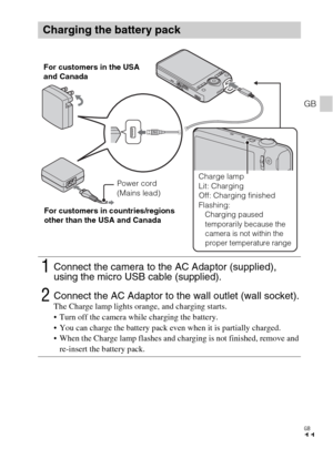 Page 11GB
11
GB
Charging the battery pack
1Connect the camera to the AC Adaptor (supplied), 
using the micro USB cable (supplied).
2Connect the AC Adaptor to the wall outlet (wall socket).The Charge lamp lights orange, and charging starts.
 Turn off the camera while charging the battery.
 You can charge the battery pack even when it is partially charged.
 When the Charge lamp flashes and charging is not finished, remove and 
re-insert the battery pack.
Power cord 
(Mains lead) For customers in the USA 
and...