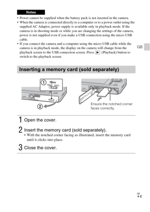 Page 15GB
15
GB
 Power cannot be supplied when the battery pack is not inserted in the camera.
 When the camera is connected directly to a computer or to a power outlet using the 
supplied AC Adaptor, power supply is available only in playback mode. If the 
camera is in shooting mode or while you are changing the settings of the camera, 
power is not supplied even if you make a USB connection using the micro USB 
cable.
 If you connect the camera and a computer using the micro USB cable while the 
camera is in...