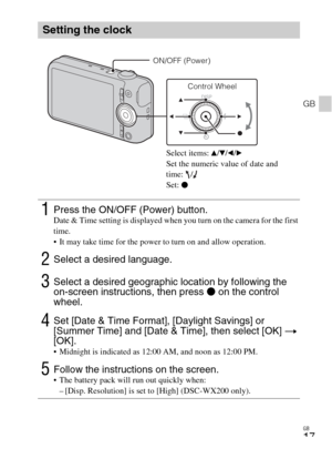 Page 17GB
17
GB
Setting the clock
1Press the ON/OFF (Power) button.Date & Time setting is displayed when you turn on the camera for the first 
time.
 It may take time for the power to turn on and allow operation.
2Select a desired language.
3Select a desired geographic location by following the 
on-screen instructions, then press z on the control 
wheel.
4Set [Date & Time Format], [Daylight Savings] or 
[Summer Time] and [Date & Time], then select [OK] t 
[OK].
 Midnight is indicated as 12:00 AM, and noon as...