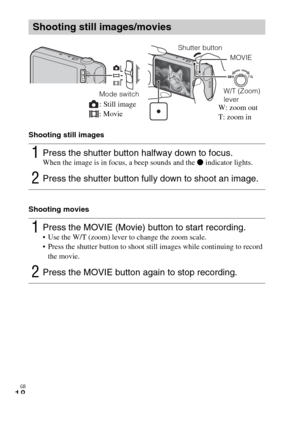 Page 18GB
18
Shooting still images
Shooting movies
Shooting still images/movies
1Press the shutter button halfway down to focus. When the image is in focus, a beep sounds and the z indicator lights.
2Press the shutter button fully down to shoot an image.
1Press the MOVIE (Movie) button to start recording. Use the W/T (zoom) lever to change the zoom scale.
 Press the shutter button to shoot still images while continuing to record 
the movie.
2Press the MOVIE button again to stop recording.
Mode switch
Shutter...