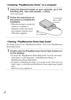 Page 26
GB
26
xInstalling “PlayMemories Home” on a computer
xViewing “PlayMemories Home Help Guide”
For details on how to use “PlayMemories Home”, refer to the “PlayMemories 
Home Help Guide”.
1Using the Internet browser on your computer, go to the 
following URL, then click [Install] t [Run].
www.sony.net/pm
2Follow the instructions on 
the screen to complete the 
installation.
 When the message to connect the 
camera to a computer is 
displayed, connect the camera 
and computer using the micro 
USB cable...