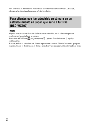 Page 40ES
6
Para consultar la información relacionada al número del certificado de COFETEL, 
refiérase a la etiqueta del empaque y/o del producto.
[NotaAlgunas marcas de certificación de las normas admitidas por la cámara se pueden 
confirmar en la pantalla de la cámara.
Seleccione MENU t  (Ajustes) t  (Ajustes Principales) t [Logotipo 
certificación].
Si no es posible la visualización debido a problemas como el fallo de la cámara, póngase 
en contacto con el distribuidor de Sony o con el servicio de reparación...