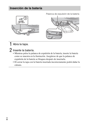 Page 42ES
8
Inserción de la batería
1Abra la tapa.
2Inserte la batería. Mientras pulsa la palanca de expulsión de la batería, inserte la batería 
como se muestra en la ilustración. Asegúrese de que la palanca de 
expulsión de la batería se bloquea después de insertarla.
 El cerrar la tapa con la batería insertada incorrectamente podrá dañar la 
cámara.
Palanca de expulsión de la batería 
