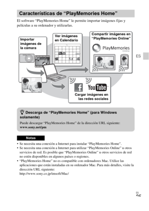 Page 59ES
25
ES
El software “PlayMemories Home” le permite importar imágenes fijas y 
películas a su ordenador y utilizarlas.
 Se necesita una conexión a Internet para instalar “PlayMemories Home”.
 Se necesita una conexión a Internet para utilizar “PlayMemories Online” u otros 
servicios de red. Es posible que “PlayMemories Online” u otros servicios de red 
no estén disponibles en algunos países o regiones.
 “PlayMemories Home” no es compatible con ordenadores Mac. Utilice las 
aplicaciones que están...