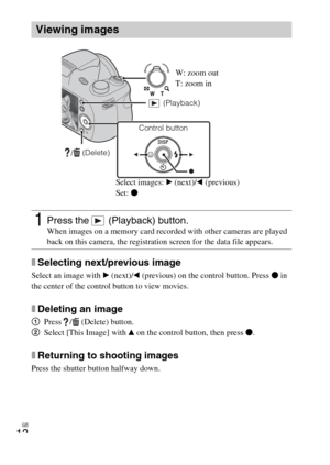 Page 12
GB
12
xSelecting next/previous image
Select an image with B (next)/ b (previous) on the control button. Press  z in 
the center of the control button to view movies.
xDeleting an image
1 Press /  (Delete) button.
2 Select [This Image] with  v on the control button, then press  z.
xReturning to shooting images
Press the shutter button halfway down.
Viewing images
1Press the   (Playback) button.When images on a memory card recorded with other cameras are played 
back on this camera, the registration...