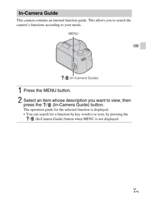 Page 13
GB
13
GB
This camera contains an internal function guide. This allows you to search the 
camera’s functions according to your needs.
In-Camera Guide
1Press the MENU button.
2Select an item whose description you want to view, then 
press the  /  (In-Camera Guide) button.
The operation guide for the selected function is displayed.
 You can search for a function by key word(s) or icon, by pressing the /  (In-Camera Guide) button when MENU is not displayed.
/  (In-Camera Guide)
MENU 