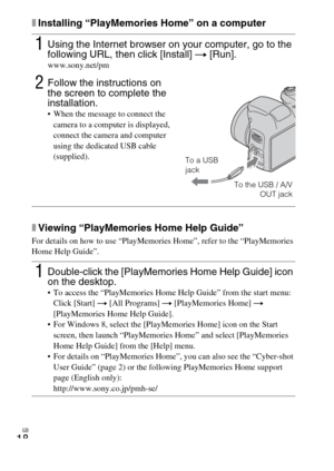 Page 18
GB
18
xInstalling “PlayMemories Home” on a computer
xViewing “PlayMemories Home Help Guide”
For details on how to use “PlayMemories Home”, refer to the “PlayMemories 
Home Help Guide”.
1Using the Internet browser on your computer, go to the 
following URL, then click [Install] t [Run].
www.sony.net/pm
2Follow the instructions on 
the screen to complete the 
installation.
 When the message to connect the 
camera to a computer is displayed, 
connect the camera and computer 
using the dedicated USB cable...