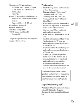 Page 23
GB
23
GB
Dimensions (CIPA compliant): 122.9 mm × 83.2 mm × 87.2 mm 
(4 7/8 inches × 3 3/8 inches × 
3 1/2 inches)
(W/H/D)
Mass (CIPA compliant) (including four  batteries and “Memory Stick Duo” 
media): 
Approx. 530 g (1 lb 2.7 oz)
Microphone: Monaural
Speaker: Monaural
Exif Print: Compatible
PRINT Image Matching III:  Compatible
Design and specifications are subject to 
change without notice.Trademarks The following marks are trademarks  of Sony Corporation. , “Cyber-shot,” 
“Memory Stick PRO Duo,”...