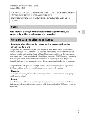 Page 25
ES
3
ES
Nombre del producto: Cámara Digital
Modelo: DSC-H200
Para reducir el riesgo de incendio o descarga eléctrica, no 
exponga la unidad a la lluvia ni a la humedad.
[Aviso para los clientes de países en los que se aplican las 
directivas de la UE
Este producto ha sido fabricado por, o en nombre de Sony Corporation, 1-7-1 Konan 
Minato-ku Tokyo, 108-0075 Japón. Las consultas relacionadas con la conformidad del 
producto basadas en la legislación de la Unión Europea deben dirigirse al representante...